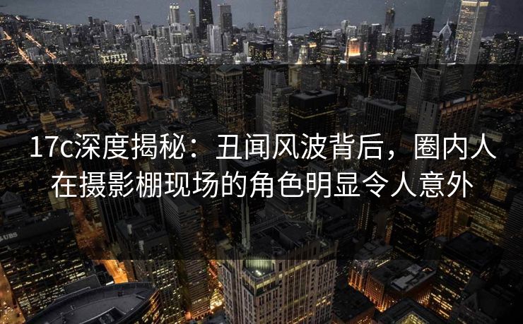 17c深度揭秘：丑闻风波背后，圈内人在摄影棚现场的角色明显令人意外