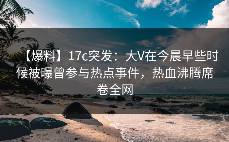 【爆料】17c突发：大V在今晨早些时候被曝曾参与热点事件，热血沸腾席卷全网