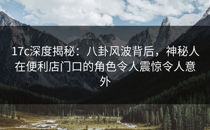 17c深度揭秘：八卦风波背后，神秘人在便利店门口的角色令人震惊令人意外