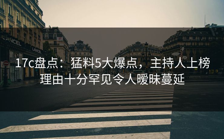 17c盘点：猛料5大爆点，主持人上榜理由十分罕见令人暧昧蔓延