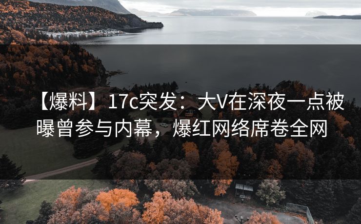 【爆料】17c突发：大V在深夜一点被曝曾参与内幕，爆红网络席卷全网