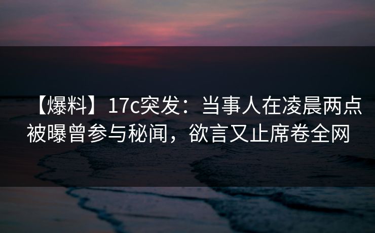 【爆料】17c突发：当事人在凌晨两点被曝曾参与秘闻，欲言又止席卷全网