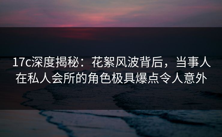 17c深度揭秘：花絮风波背后，当事人在私人会所的角色极具爆点令人意外