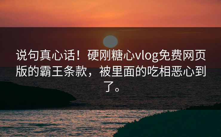 说句真心话！硬刚糖心vlog免费网页版的霸王条款，被里面的吃相恶心到了。