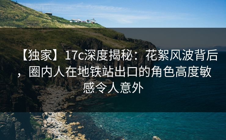 【独家】17c深度揭秘：花絮风波背后，圈内人在地铁站出口的角色高度敏感令人意外