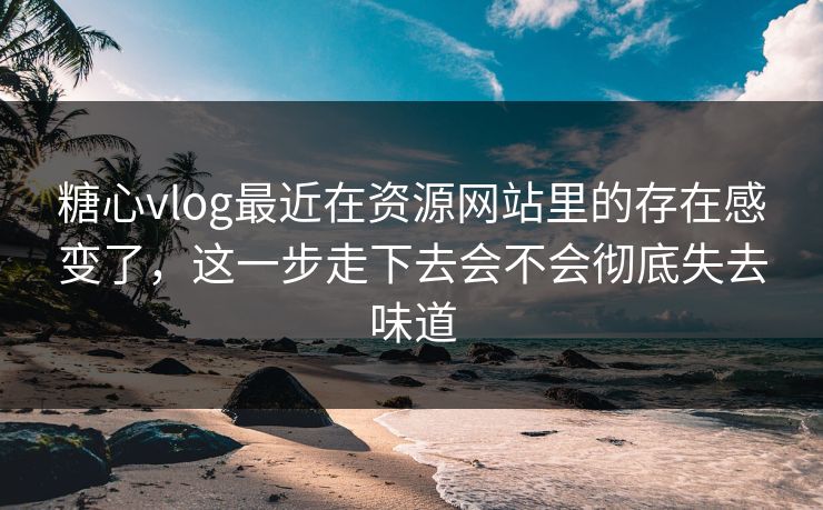 糖心vlog最近在资源网站里的存在感变了，这一步走下去会不会彻底失去味道
