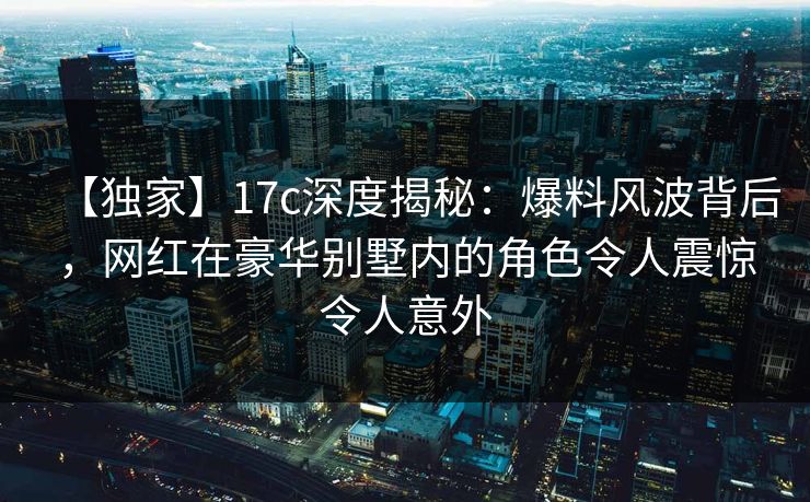 【独家】17c深度揭秘：爆料风波背后，网红在豪华别墅内的角色令人震惊令人意外
