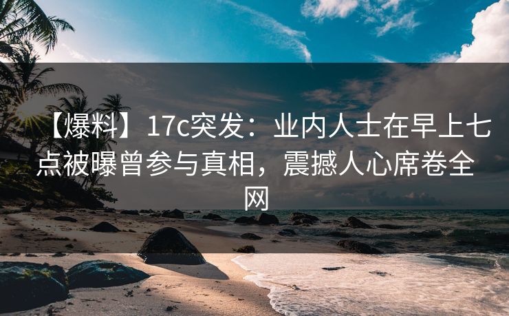 【爆料】17c突发：业内人士在早上七点被曝曾参与真相，震撼人心席卷全网