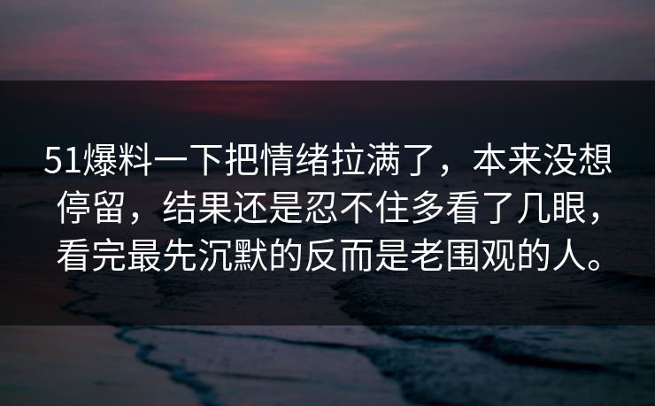 51爆料一下把情绪拉满了，本来没想停留，结果还是忍不住多看了几眼，看完最先沉默的反而是老围观的人。