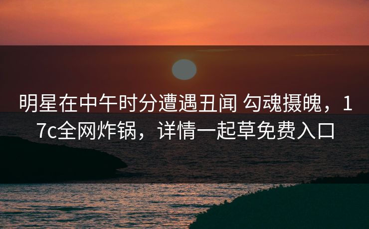 明星在中午时分遭遇丑闻 勾魂摄魄，17c全网炸锅，详情一起草免费入口