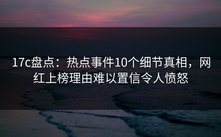 17c盘点：热点事件10个细节真相，网红上榜理由难以置信令人愤怒