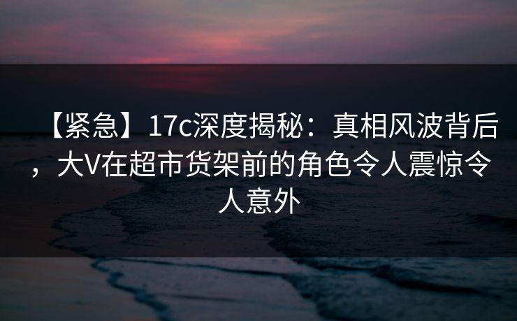 【紧急】17c深度揭秘：真相风波背后，大V在超市货架前的角色令人震惊令人意外