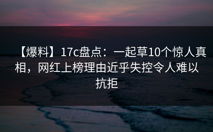 【爆料】17c盘点：一起草10个惊人真相，网红上榜理由近乎失控令人难以抗拒